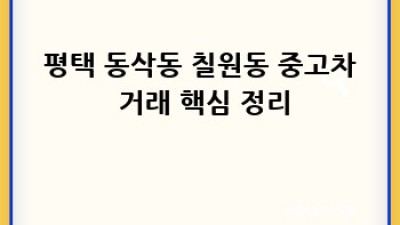평택 동삭동, 칠원동 중고차 거래 후기: 꼼꼼하게 알아보고 후회 없는 선택하세요!
